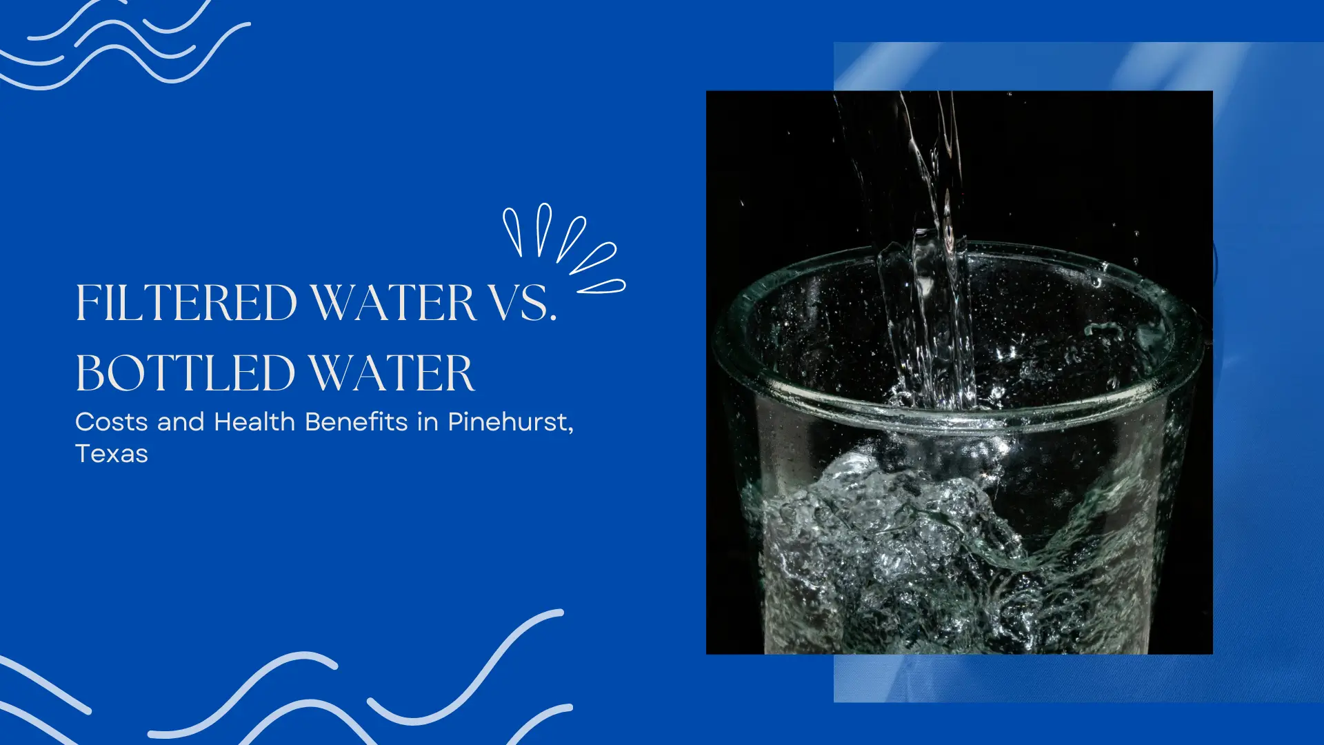 Banner image for a blog or guide titled "Filtered Water vs. Bottled Water: Costs and Health Benefits in Pinehurst, Texas." The left side of the banner features a vibrant blue background with clean, modern wave illustrations and decorative water droplet graphics that evoke freshness and purity. The headline is written in bold white serif and sans-serif text, highlighting the comparison between filtered and bottled water, with a focus on cost-effectiveness and health. On the right side, a high-resolution photo shows clear water being dramatically poured into a glass against a deep black background, capturing intense motion and bubbles as the water churns and rises. The dark background contrasts strongly with the glass, emphasizing clarity and cleanliness. The composition of the banner creates a professional, trustworthy feel aimed at environmentally and health-conscious homeowners or residents of Pinehurst, TX, who are considering better hydration options.