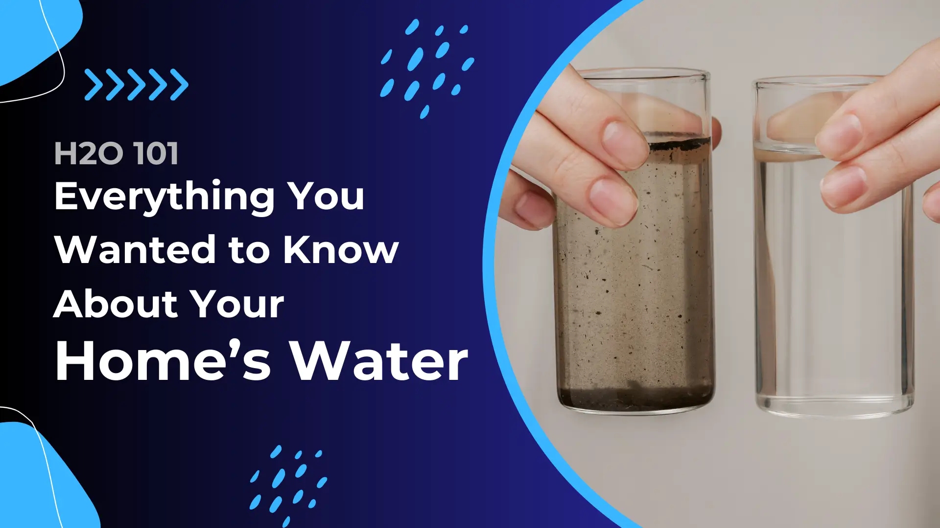 Banner for a blog or guide titled "H2O 101: Everything You Wanted to Know About Your Home’s Water." The design features a dark blue gradient background with bright blue accents and water droplet graphics. On the left side, the text is written in bold white and light blue fonts, emphasizing "Home’s Water" in large, standout letters. On the right, a photo shows two hands holding two clear glasses—one filled with visibly dirty, murky water containing dark sediment, and the other filled with clean, transparent water. The visual contrast highlights water quality concerns in homes and sets the theme for an educational piece on understanding and improving household water.