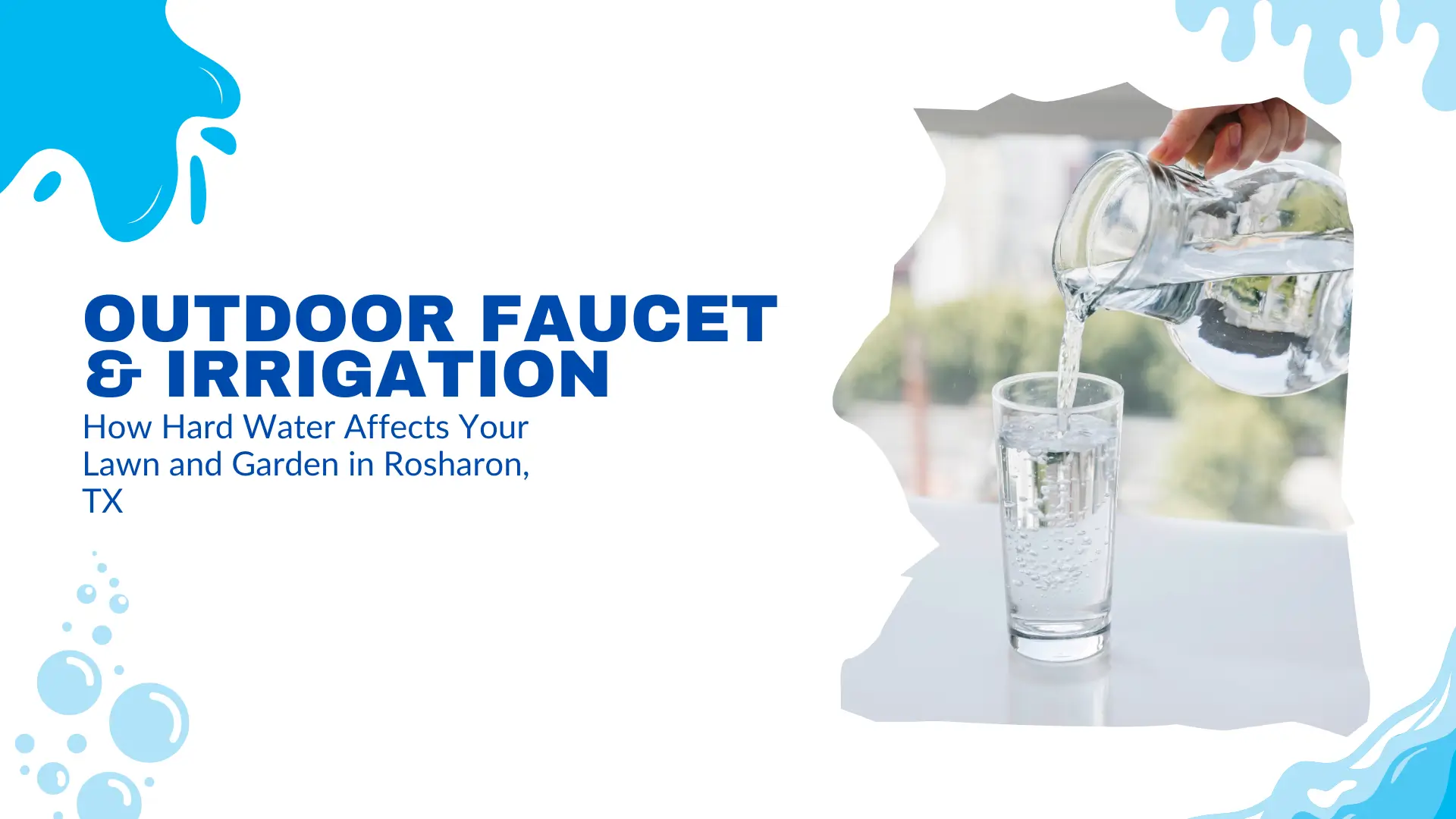Banner image for a blog or guide titled “Outdoor Faucet & Irrigation: How Hard Water Affects Your Lawn and Garden in Rosharon, TX.” On the left side, bold blue text stands out on a clean white background with decorative blue splash and bubble graphics, evoking water and hydration. The typography emphasizes the focus on outdoor plumbing and water quality. On the right side, within a creatively torn or fluid-shaped frame, a close-up photo shows a hand pouring clear water from a glass pitcher into a tall drinking glass. The glass is placed on a white reflective surface with a blurred outdoor scene in the background, featuring trees and daylight. The visual suggests clarity, purity, and water usage, reinforcing the topic of hard water's impact on outdoor irrigation systems and gardens. The layout is fresh and modern, aiming to educate Rosharon homeowners about the challenges of mineral-rich water in maintaining healthy lawns and gardens.