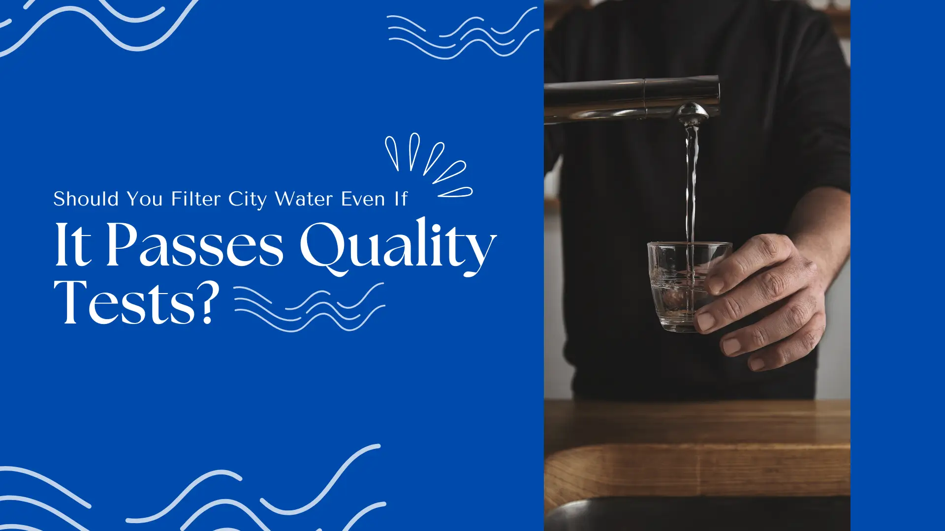 Banner for a blog or guide titled “Should You Filter City Water Even If It Passes Quality Tests?” The design features a bold, clean layout with a deep blue background on the left side, decorated with playful water wave graphics and droplets that enhance the water-related theme. The text is split between two font styles—thin and elegant for the subheading, and large, bold serif font for the main title “It Passes Quality Tests?”—emphasizing the question's importance. On the right, a photo shows a person wearing a black shirt holding a small glass under a sleek modern kitchen faucet, as clear tap water flows into the glass. The wooden countertop and neutral kitchen tones add a domestic setting that reinforces everyday water use. This visual and textual combination raises the question of whether municipally treated tap water—despite meeting regulatory standards—should still be filtered for additional safety, taste, or peace of mind. The banner speaks to health-conscious homeowners and renters considering water filtration systems.