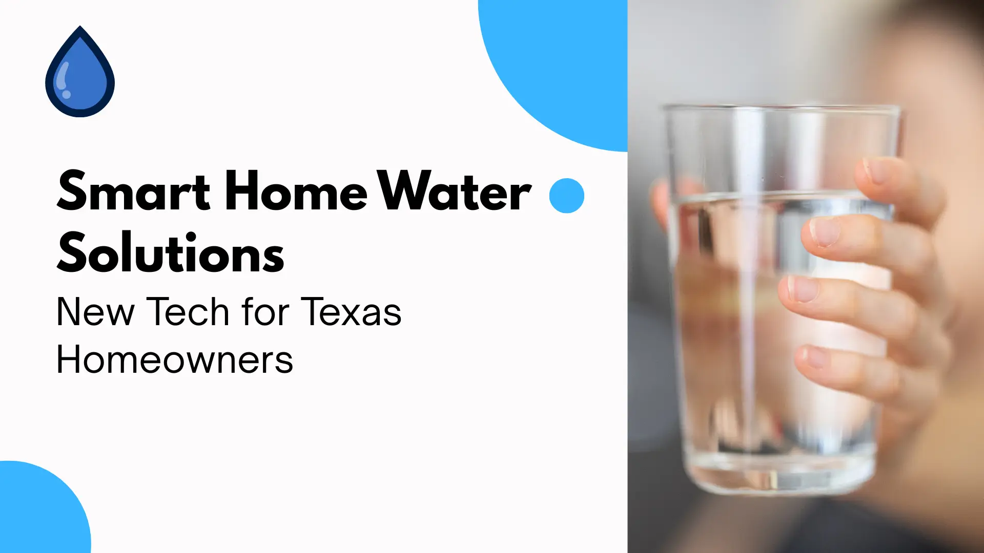 Banner image for a blog or guide titled “Smart Home Water Solutions: New Tech for Texas Homeowners.” The design is clean and modern, divided into two halves. The left side features a white background with bold, black sans-serif text. The title “Smart Home Water Solutions” is emphasized in large, bold font, while the subtitle “New Tech for Texas Homeowners” appears just below in a slightly smaller, lighter font. A simple blue water droplet icon is placed at the top-left corner, adding thematic relevance. Two circular blue graphic accents, one solid and one cut-off by the edge, add visual balance and freshness. On the right side, a high-resolution photograph shows a close-up of a hand holding a clear glass of water. The hand, likely belonging to a child, is shown from the side with soft lighting and a blurred background, emphasizing the purity and clarity of the water. The image conveys health, hydration, and smart living. The banner effectively communicates the theme of innovative water technologies for modern households, specifically aimed at Texas residents seeking cleaner, more efficient water solutions.