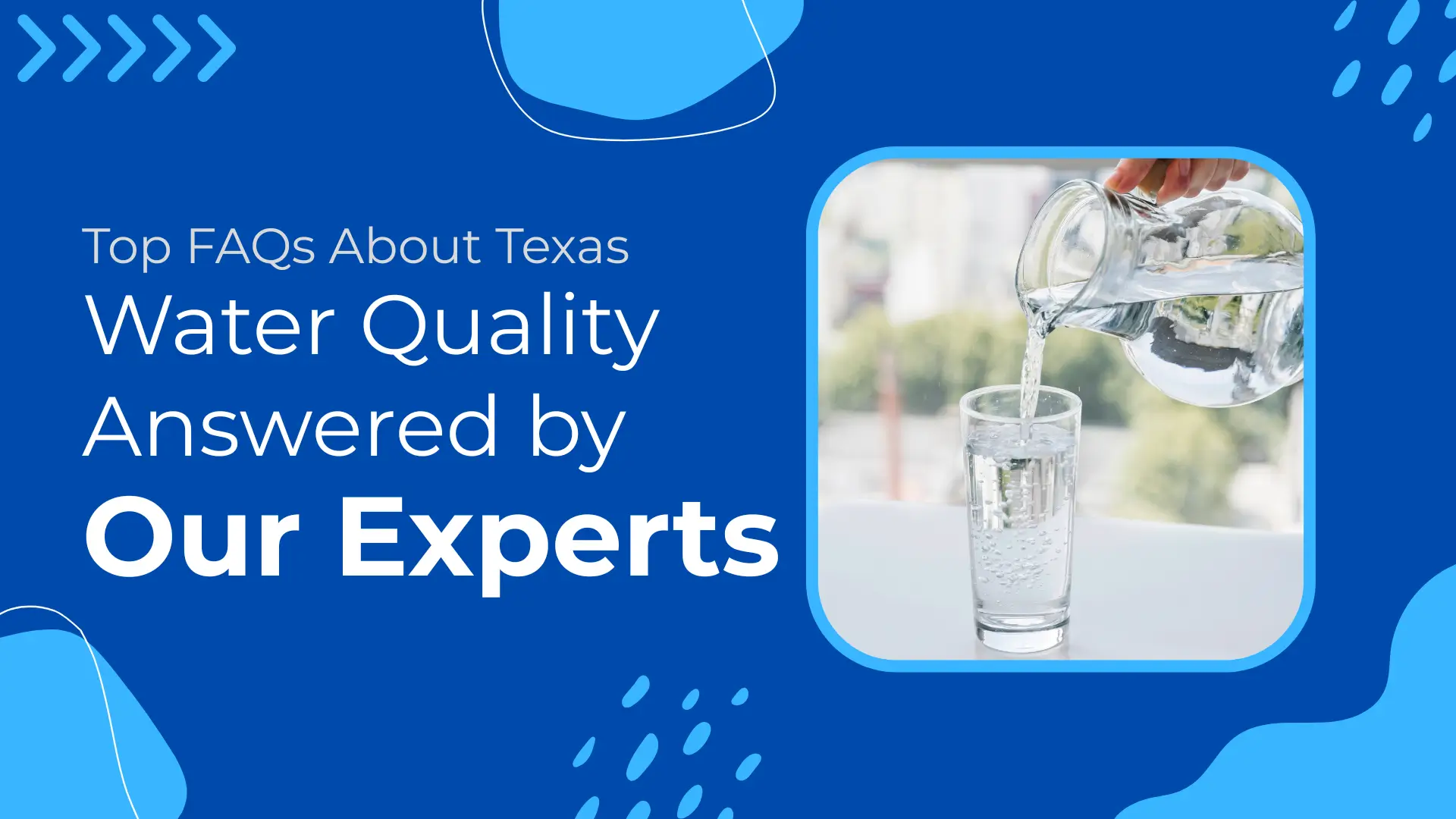 Bright and informative blog banner titled "Top FAQs About Texas Water Quality Answered by Our Experts." The design features a vibrant blue background with abstract water droplet graphics and light blue shapes, giving a fresh, clean water aesthetic. On the left side, the headline text is bold and dynamic, with "Our Experts" emphasized in large white font for authority. On the right, there's a photo framed in a rounded blue square, showing a close-up of a hand pouring clear water from a glass pitcher into a tall glass, with an out-of-focus natural background outside a window. The image highlights water purity and serves as a visual anchor for a guide aimed at educating Texas homeowners about common water quality concerns.