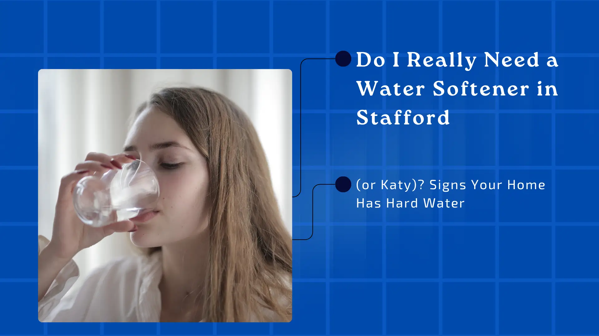 A dark blue and white blog banner with a tiled, grid-like pattern in the background. On the left, a color photo of a young white woman with long, wavy brown hair is drinking from a clear glass of water. Her eyes are looking down slightly, focusing on the glass, and she is wearing a light gray or white top. The lighting is soft and natural. On the right side, the text is structured vertically with two main points connected by thin, light gray lines leading from the photo. The main title text in a dark blue serif font reads: "Do I Really Need a Water Softener in Stafford" Below this, in a slightly smaller dark blue serif font, the secondary text in parentheses reads: "(or Katy)? Signs Your Home Has Hard Water"
