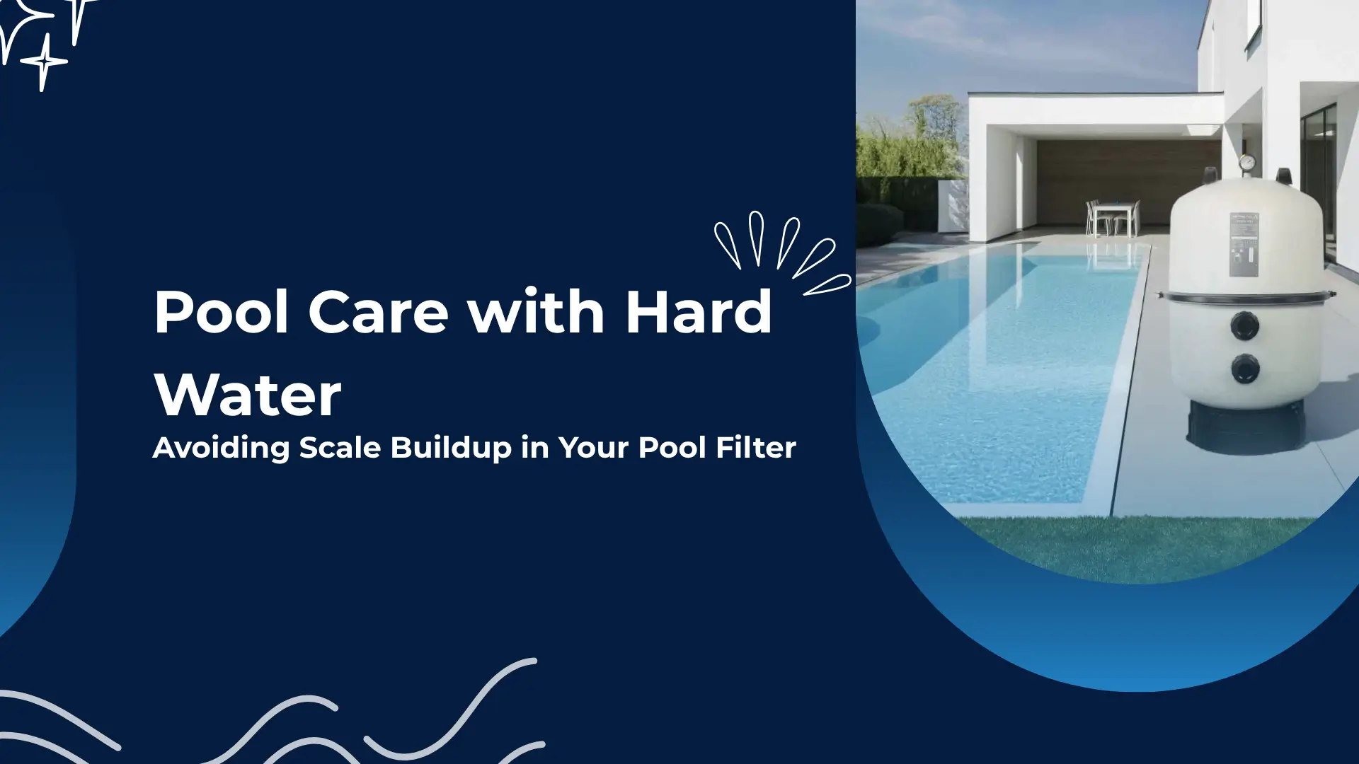 Banner for a blog or guide titled “Pool Care with Hard Water: Avoiding Scale Buildup in Your Pool Filter.” The design is split into two main sections. On the left, a solid deep navy-blue background features clean white text and minimalist water-themed illustrations like sparkles, splashes, and curvy wave lines, reinforcing the aquatic theme. On the right, a high-resolution image of a modern backyard pool shows a sleek, rectangular swimming pool beside a white contemporary home. At the poolside, a large, cylindrical pool filter system is prominently placed on a concrete pad, suggesting the focus on water maintenance equipment. The pool’s water is crystal-clear, reflecting the blue sky above, while patio furniture is visible under a shaded awning, emphasizing the residential setting. The layout and imagery convey a professional yet accessible tone, ideal for educating homeowners—especially those dealing with hard water—on how to maintain their pool systems and prevent calcium scale buildup.