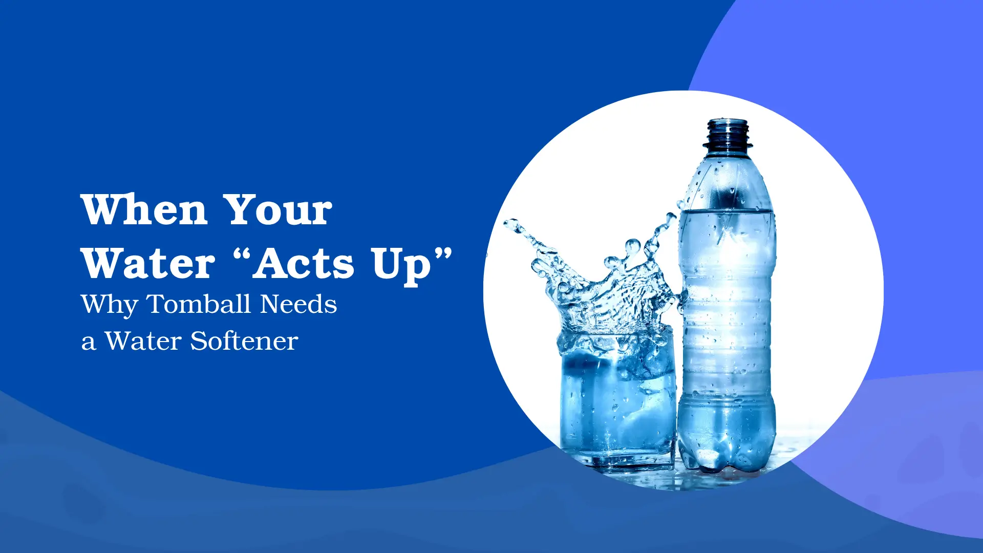 A blog or guide banner with the title "When Your Water 'Acts Up'" in large white serif text, and the subtitle "Why Tomball Needs a Water Softener" in smaller white text. The text is set on the left against a deep, vibrant blue background with a curved wave design in the foreground. On the right, a large white circular shape frames a high-contrast photograph of water: a clear plastic water bottle stands next to a glass where a significant splash is occurring, suggesting movement, purity, and potentially, a problem with hard water. The image is designed to promote a guide about the necessity of water softening for residents in the Tomball area.
