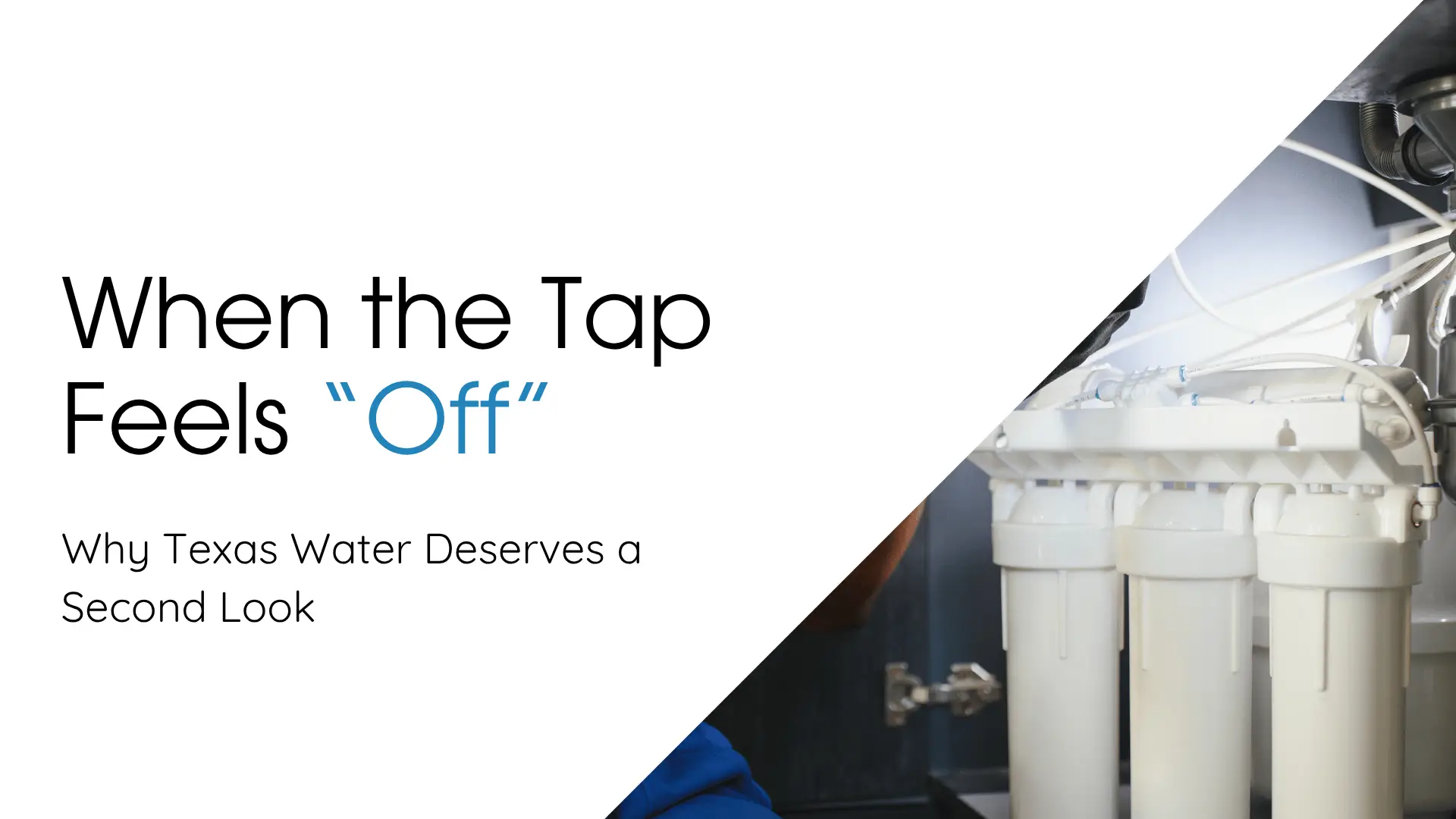 A high-angle, close-up shot of the text "When the Tap Feels 'Off' Why Texas Water Deserves a Second Look" on the left, with a diagonal white and gray gradient background that cuts across the image, partially revealing a multi-stage under-sink water filtration system on the right. The text is in a clear, modern sans-serif font (likely white against a black or dark gray area for the top left, which is not fully visible due to the bright white space). The word "Off" is emphasized in a light blue color. The filtration system on the right is predominantly white, consisting of at least three large cylindrical filter housings arranged in a row, with various tubes and connectors leading out from the top. The system appears to be installed inside a dark cupboard or under a sink, as suggested by the dark background around it. A small portion of a person wearing a dark blue shirt or hoodie is visible in the lower-right area, suggesting they are working on or inspecting the system. The lighting on the filtration unit is bright, creating a strong contrast with the dark background. The overall composition uses the diagonal line to separate the text-heavy, informational side from the hardware-focused, solution-oriented side.