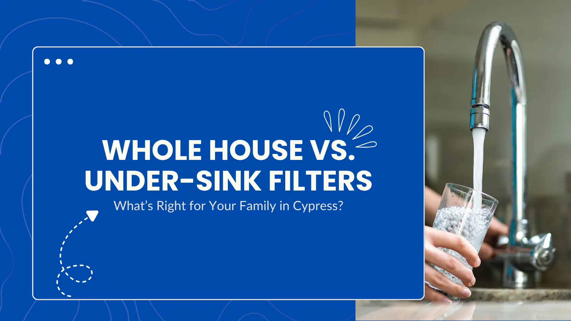Informative banner for a blog or guide comparing whole house water filters and under-sink filtration systems, tailored for families in Cypress. The left side of the image features a bold blue background with the title in large white capital letters: “Whole House vs. Under-Sink Filters,” followed by a subtitle in smaller text: “What’s Right for Your Family in Cypress?” Stylized graphic elements such as a curved arrow, droplets, and web browser window icons enhance the visual appeal. The right side of the banner shows a close-up photo of a person’s hands holding a clear glass under a kitchen faucet as it fills with running water, highlighting the focus on home water filtration. The modern faucet and granite countertop suggest a clean, residential setting. The composition visually contrasts the graphic and real-life elements to emphasize the decision between comprehensive home filtration systems and localized under-sink options, helping viewers make informed choices about water quality and health.