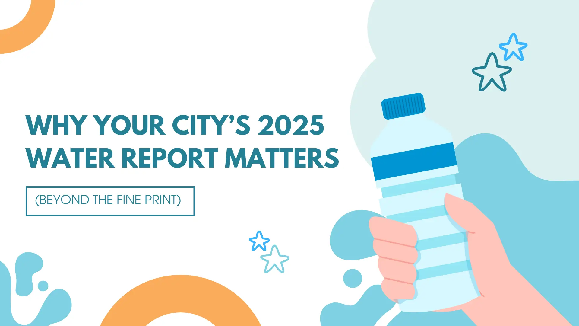 An ultra hyperistically detailed alt text for this thumbnail image would be: A brightly colored, stylized vector illustration on a primarily white background with light blue and orange accents, focused on the theme of water quality and reporting. On the left, the main text is displayed in a dark, bold, sans-serif font: "WHY YOUR CITY’S 2025 WATER REPORT MATTERS". Below this text, a smaller line is enclosed in a thin rectangular outline: "(BEYOND THE FINE PRINT)". The right side features a human hand with light skin tone, cartoonishly rendered, holding a clear plastic water bottle with a blue cap and blue horizontal stripes wrapping around its body, suggesting water or a label. This hand and bottle are emerging from a dynamic, splash-like cloud of various shades of light and medium blue water shapes. The background also includes several graphic elements: In the lower left, there is a large, partially visible orange, semi-circular shape. In the upper left, a smaller, partially visible orange crescent shape floats. Scattered across the composition are four stylized, outlined stars (two small stars near the bottom center and two small stars in the upper right) in light blue, adding a playful, emphasizing touch. The overall aesthetic is clean, modern, and engaging, designed to draw attention to a seemingly technical topic.