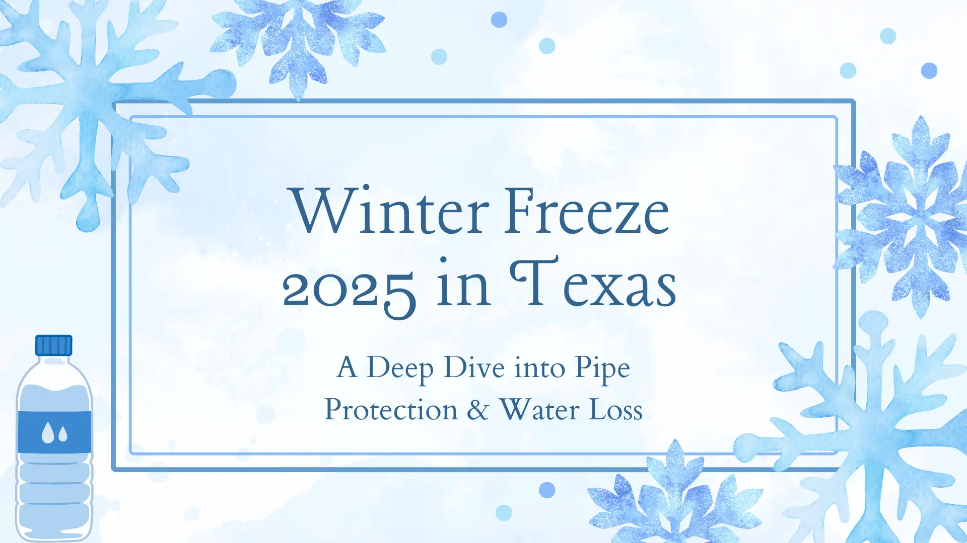 A serene and frosty-themed digital illustration featuring a central text box with a light blue watercolor background, bordered by a double-lined rectangular frame, against an overall pale blue, slightly cloudy watercolor backdrop. The main text, centered within the frame, is written in an elegant, serif font in a deep blue color: "Winter Freeze 2025 in Texas" Below this, in a slightly smaller size, is the subtitle: "A Deep Dive into Pipe Protection & Water Loss" The background is adorned with several stylized, translucent watercolor snowflakes in varying shades of light blue and white. Three large, prominent snowflakes are visible: one in the upper left corner, one in the lower right corner, and another partially visible in the upper right. Additionally, several smaller, faint blue dots resembling snow or ice particles are scattered across the background, particularly in the top center and upper right. In the bottom left corner, a minimalist, cartoon-style illustration of a plastic water bottle is present. The bottle is white with a light blue cap, and it features two teardrop-shaped blue icons on its label, subtly reinforcing the water theme. The overall mood of the image is calm and informative, using cool tones and winter imagery to convey its message about a "Winter Freeze."