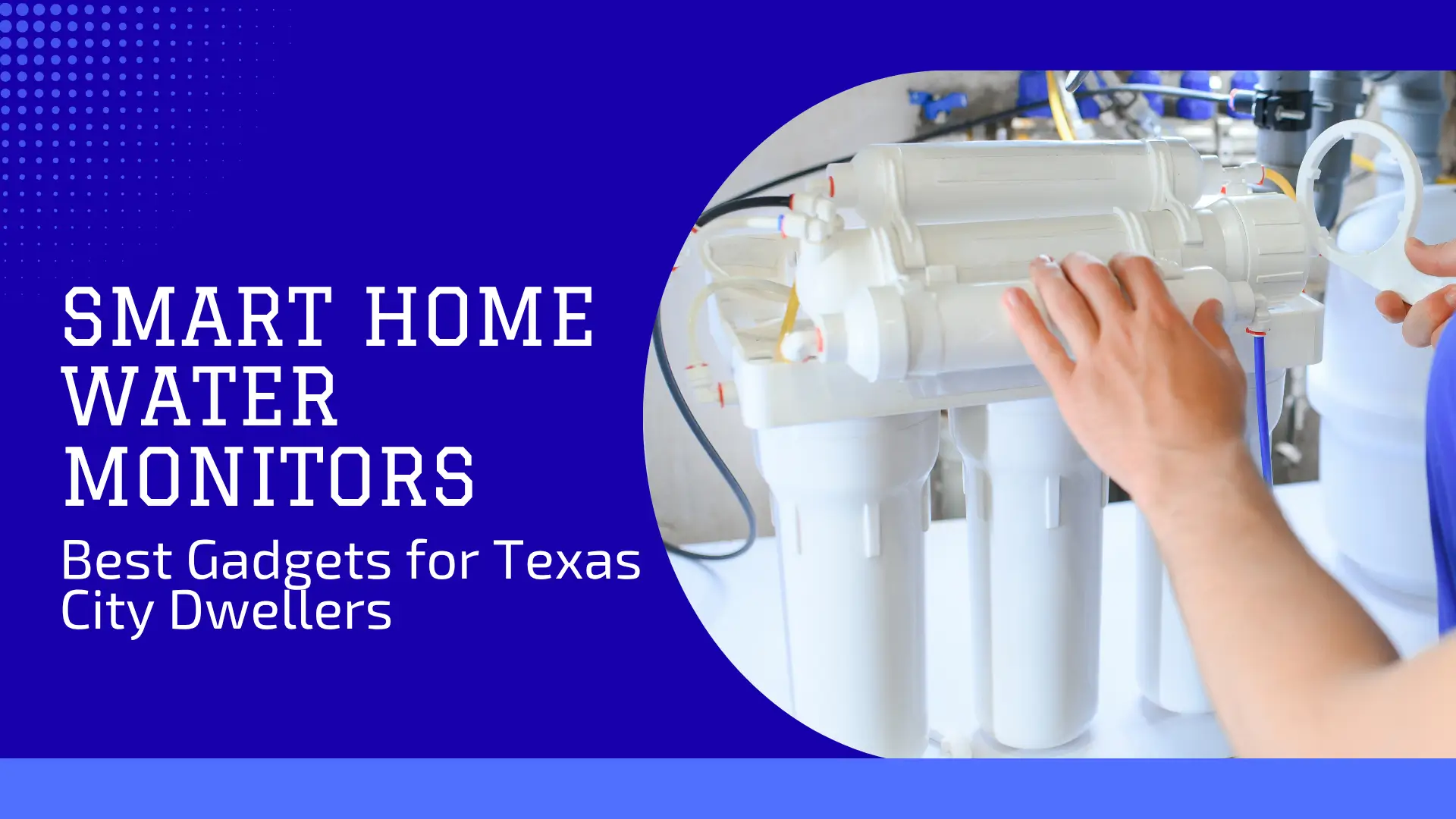 Blog banner titled "SMART HOME WATER MONITORS / Best Gadgets for Texas City Dwellers." The image shows a partial view of a white, multi-stage water filtration system mounted in a utility-like setting. A person's hand, partially visible and possibly wearing a light glove, is reaching toward or adjusting the top cylindrical housing of the unit. The white text is set against a dominant, vibrant blue background with a subtle darker blue segment, advertising the use of smart technology to monitor and manage water quality for urban residents in Texas.