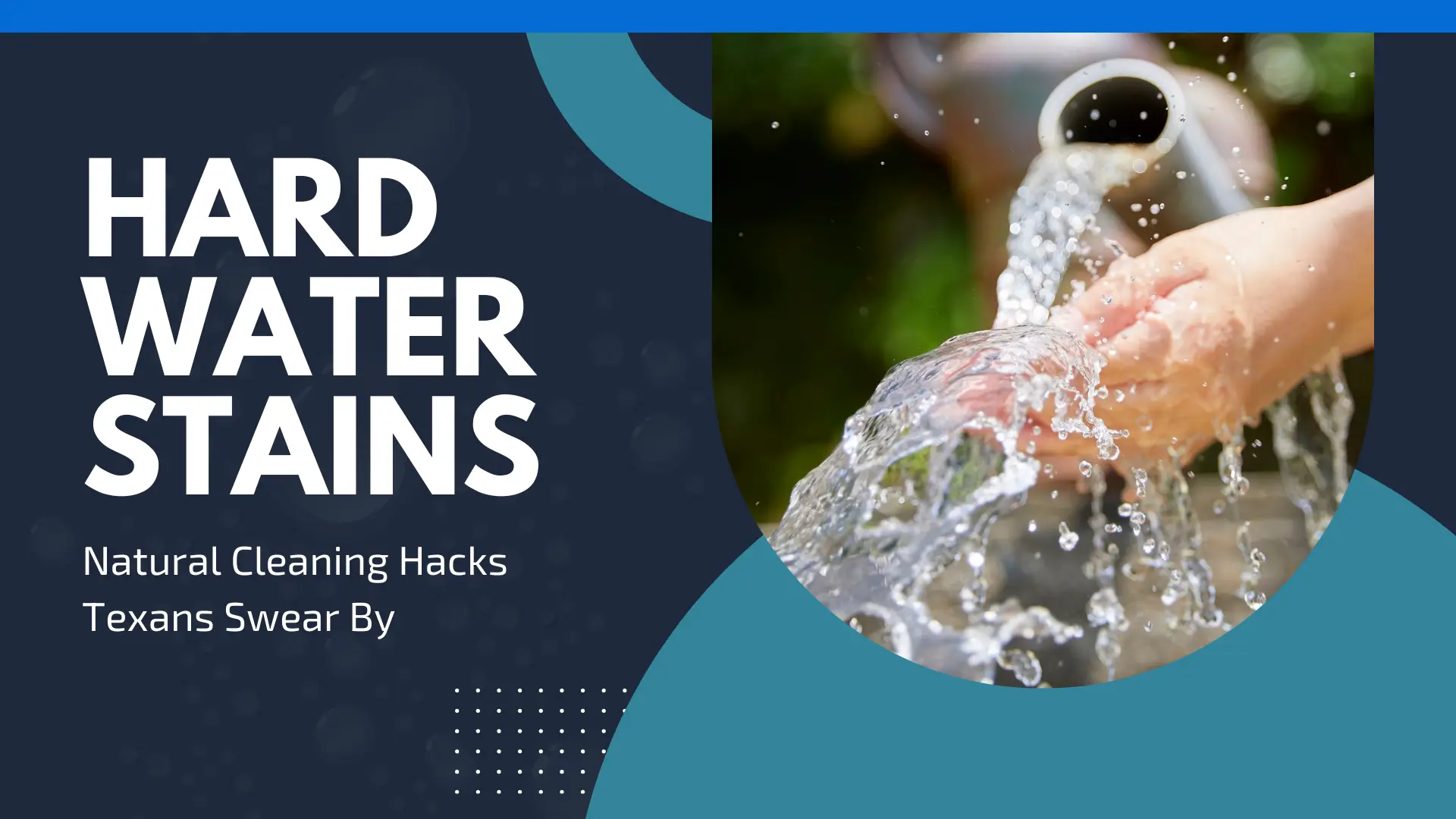Professional blog banner with the large, bold white title 'HARD WATER STAINS' and the subtitle 'Natural Cleaning Hacks Texans Swear By' set against a dark navy background. The right side features a circular inset photo of clear water splashing over a person's hands from a pipe, framed by layered teal curved shapes. A minimalist white dot grid pattern sits at the bottom center of the navy section.
