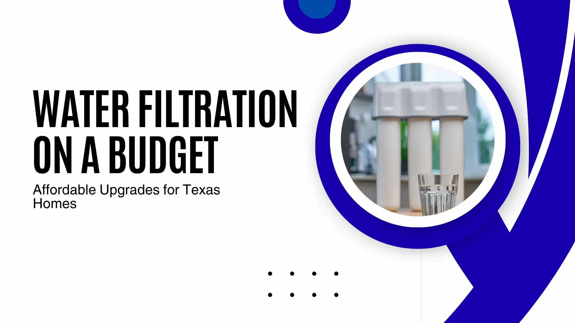 A clean, minimalist blog banner with a white background and thick blue curved lines on the right. A circular frame features a close-up of a white three-stage under-sink water filtration system with a clear glass of water in the foreground. On the left, high-contrast black text reads "WATER FILTRATION ON A BUDGET" with the subheadline: "Affordable Upgrades for Texas Homes." A small horizontal row of four black dots is centered at the bottom.
