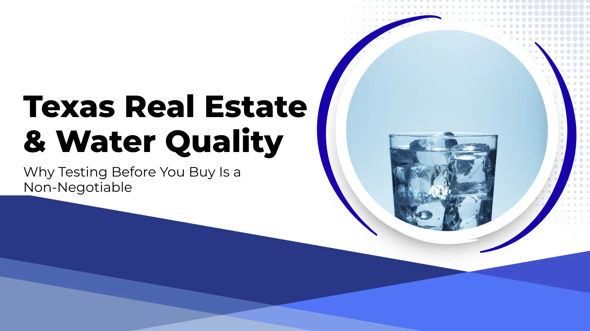 A blog banner titled "Texas Real Estate & Water Quality: Why Testing Before You Buy Is a Non-Negotiable." The layout features a clean white top half and a dark blue layered geometric bottom. On the right, a circular frame contains a close-up, crisp image of a glass filled with clear water and ice cubes, set against a soft light-blue background with a dot-pattern accent.