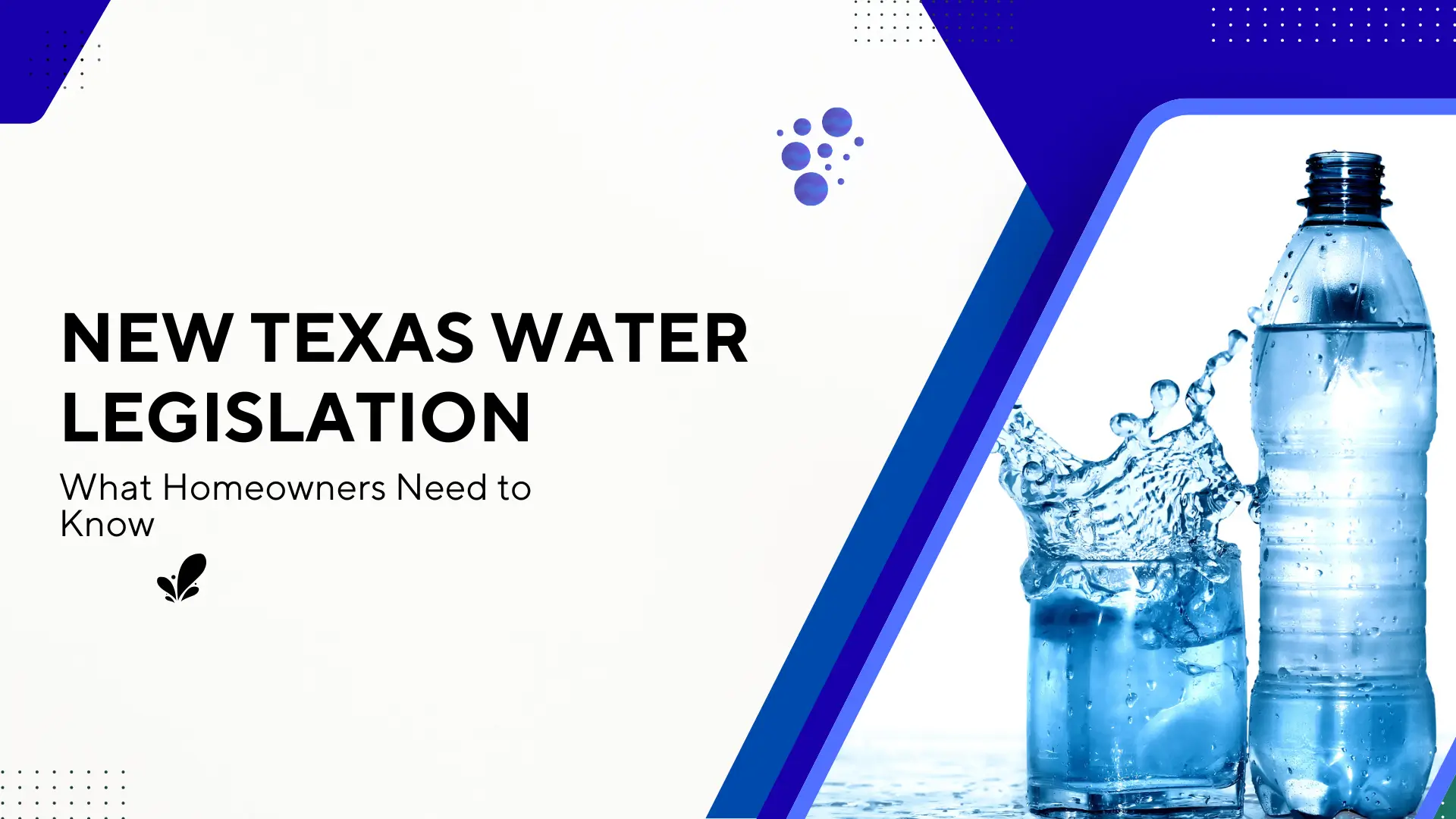 A professional blog banner featuring bold, black sans-serif typography on a clean white background that reads 'NEW TEXAS WATER LEGISLATION: What Homeowners Need to Know.' The right side of the frame is accented by a vibrant blue geometric border enclosing a crisp, high-resolution image of water splashing into a glass next to a full plastic water bottle. The design is modern and corporate, utilizing a blue and white color palette with subtle bubble and dot pattern accents to evoke a sense of purity and officiality.