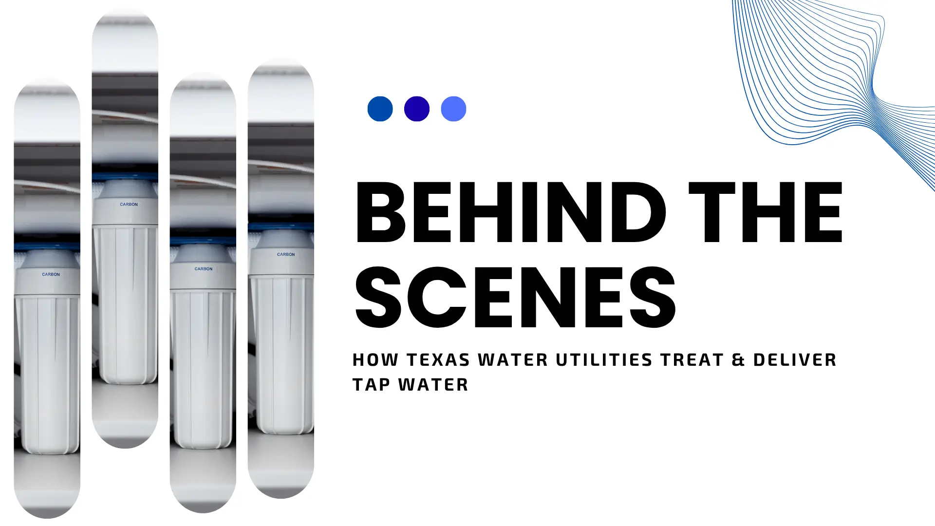 An informative blog banner with a minimalist white background. On the left, four vertical, rounded pill-shaped cutouts reveal segments of a photo showing white water filtration canisters with blue tops, labeled "CARBON." On the right, large, heavy black text reads "BEHIND THE SCENES." Below it, smaller black text reads "HOW TEXAS WATER UTILITIES TREAT & DELIVER TAP WATER." The design is accented by three blue dots at the top and a blue flowing line-art wave in the top-right corner.