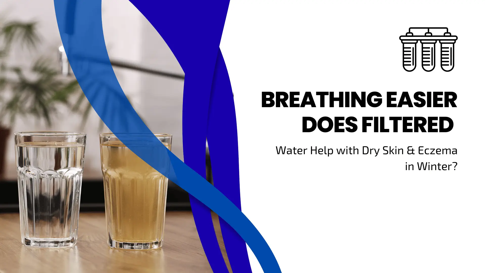 A visual comparison of two glasses of water on a wooden surface: one glass contains crystal clear water, and the other contains murky, yellowish water. The right side features a clean white background with a black line-art icon of a three-stage water filtration system. Large, bold black text reads "BREATHING EASIER DOES FILTERED," followed by a sub-headline, "Water Help with Dry Skin & Eczema in Winter?" Dynamic blue swoosh shapes separate the image from the text.