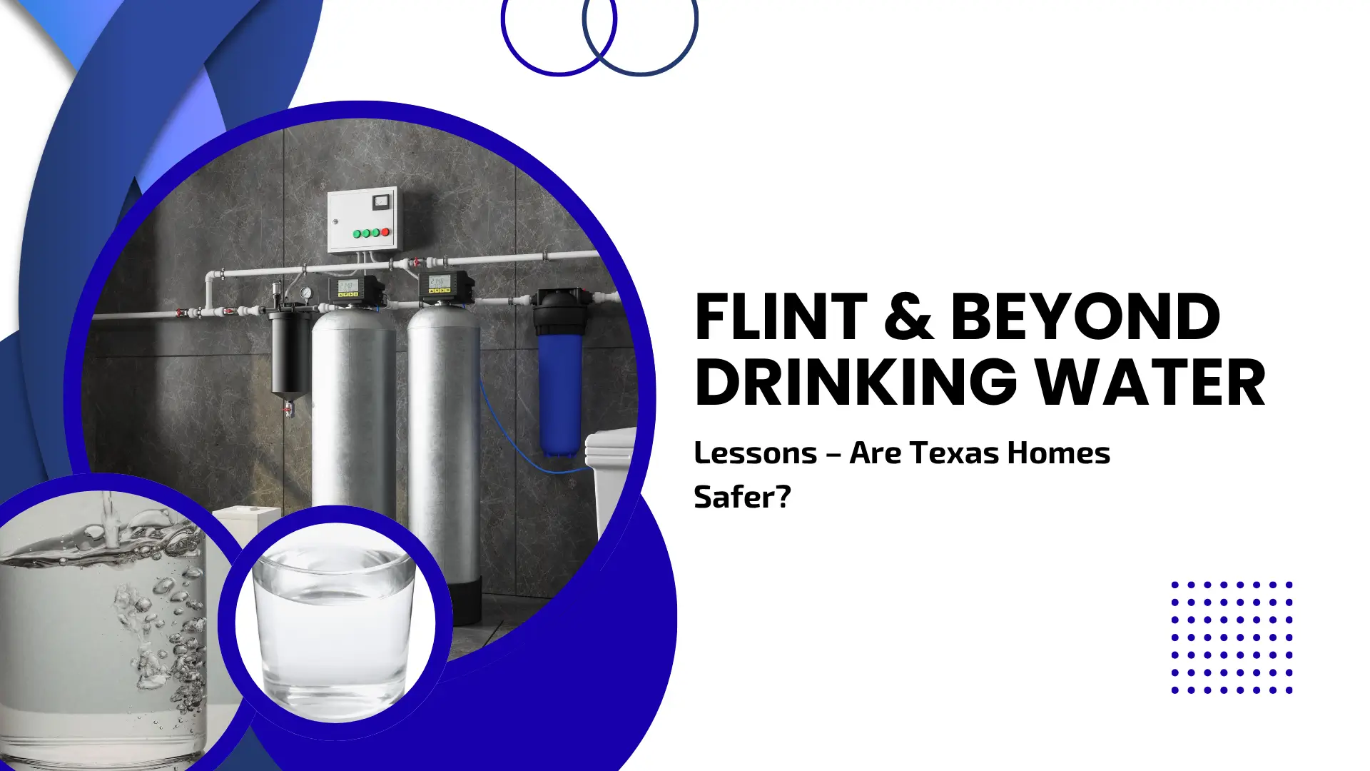 An informational banner regarding water safety. The left side contains three circular inset photos: a large one showing a modern industrial-grade water filtration system with silver tanks and blue filters against a dark grey tiled wall, and two smaller ones showing a close-up of water pouring into a glass and a full glass of clear water. The right side features bold black text on a clean white background that reads "FLINT & BEYOND DRINKING WATER: Lessons – Are Texas Homes Safer?" with blue curved graphic elements.