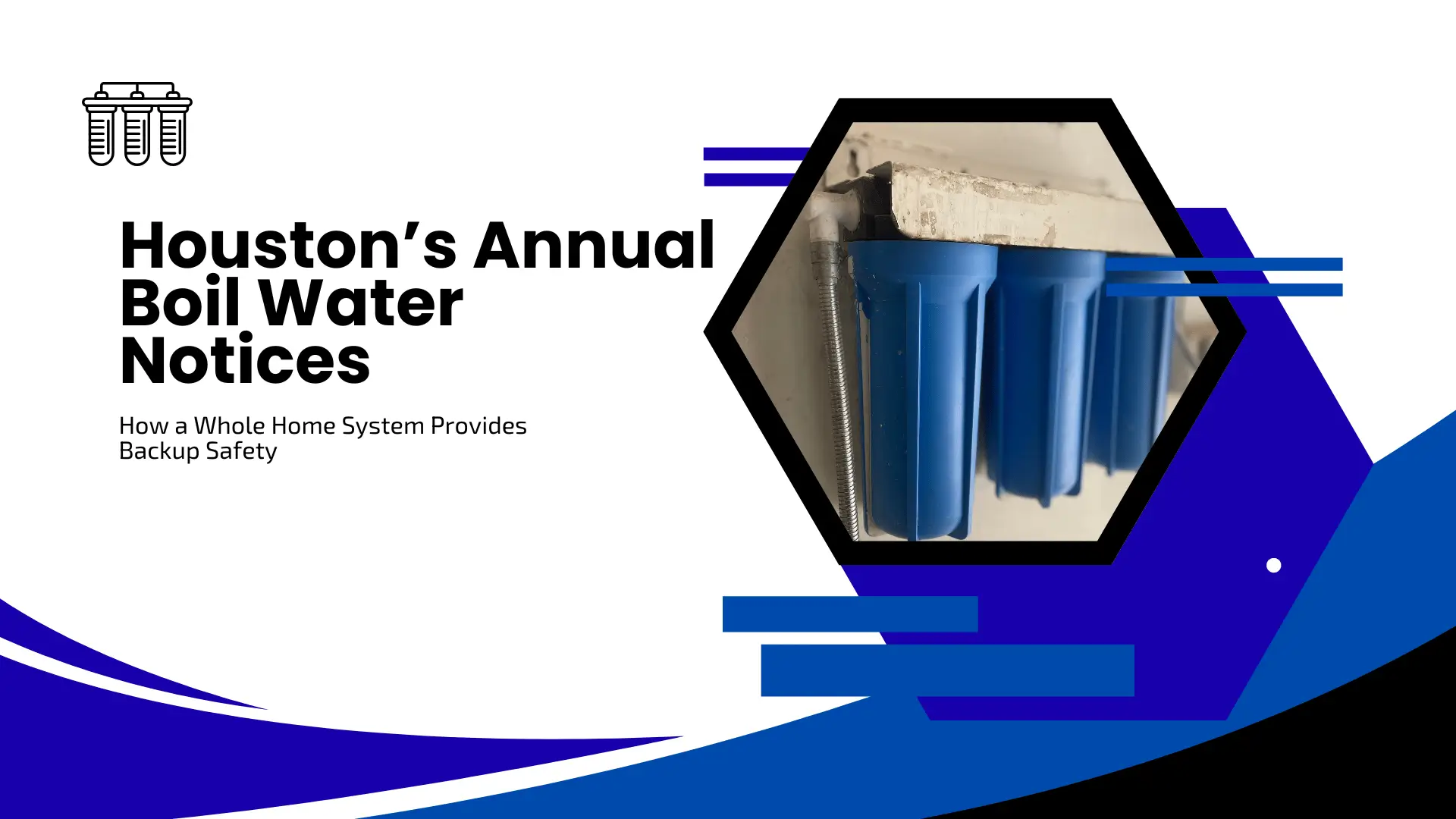 An informative banner about water safety featuring the title "Houston’s Annual Boil Water Notices" and the subtitle "How a Whole Home System Provides Backup Safety". The layout uses sharp blue and black swooping shapes on a white background. A hexagonal frame on the right showcases a close-up of a blue three-stage whole-house water filtration system installed against a wall.