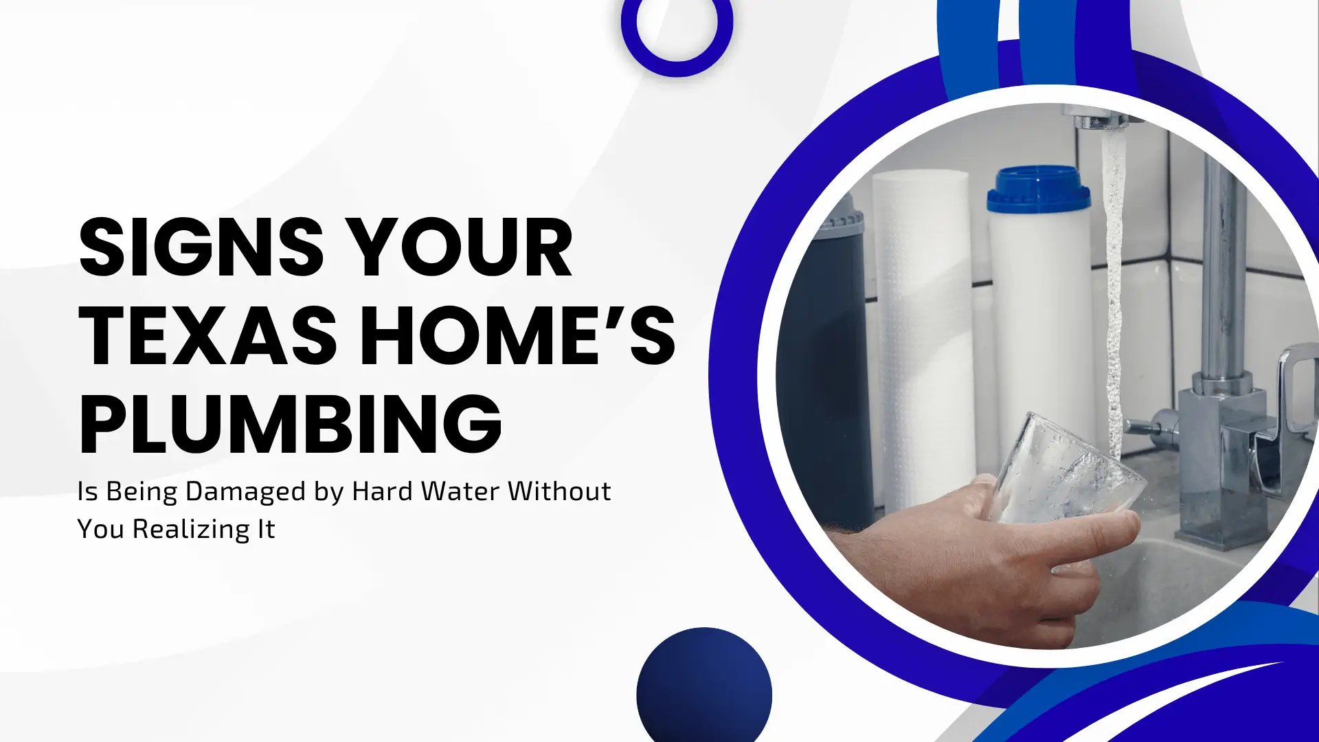 A home services banner featuring a split-screen design. On the right, a circular inset shows a person filling a glass of water from a kitchen tap next to water filtration canisters. The left side features bold black typography on a white background: "SIGNS YOUR TEXAS HOME’S PLUMBING Is Being Damaged by Hard Water Without You Realizing It." The design is accented with deep blue fluid shapes.