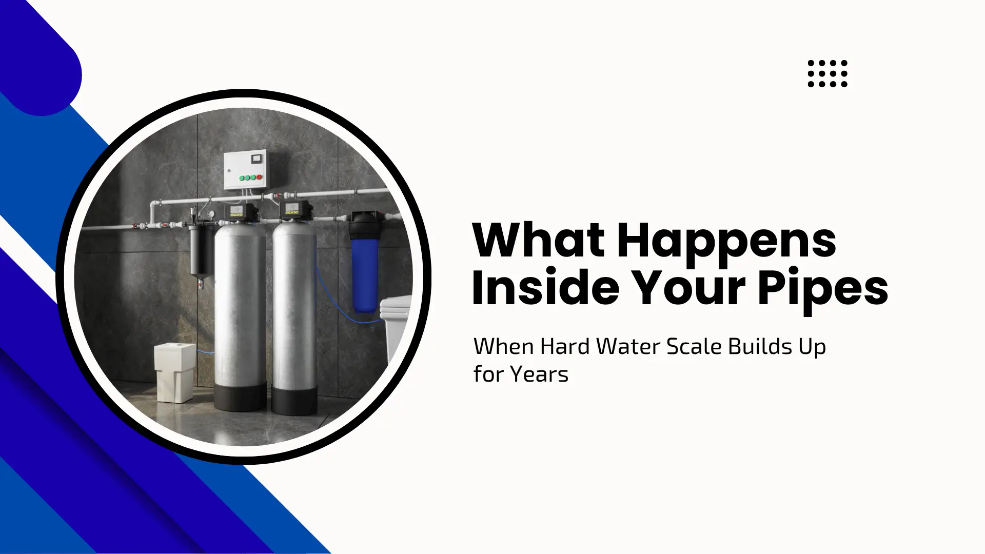 Informative home maintenance blog banner set against a clean white background with a modern, multi-shaded blue diagonal stripe graphic in the bottom-left corner and a small black grid dot pattern in the upper right. On the left side, a large circular frame showcases a professional indoor plumbing installation featuring a modern residential water filtration and conditioning system, complete with two large silver metallic vertical tanks, blue filter housings, and connected white PVC pipes mounted on a dark grey tiled wall. To the right of the image, bold black text reads "What Happens Inside Your Pipes" followed by the clean subtitle "When Hard Water Scale Builds Up for Years."