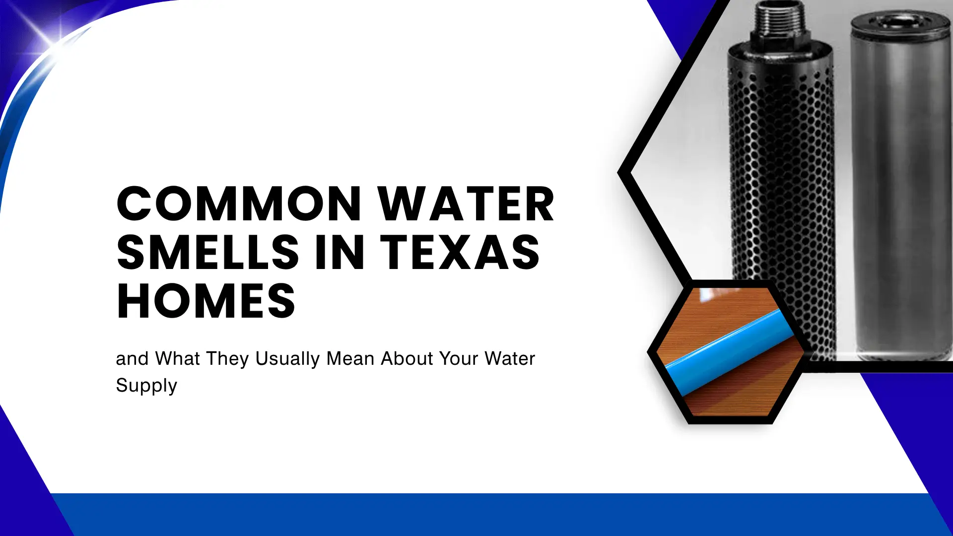 Blog banner titled "COMMON WATER SMELLS IN TEXAS HOMES and What They Usually Mean About Your Water Supply" in bold black text against a crisp white background. The layout features dynamic navy blue curved borders on the top left and bottom edges. The right side contains stylized black and white hexagonal frames displaying close-up images of water filtration components, including a perforated cylindrical carbon filter and a blue water supply pipe.