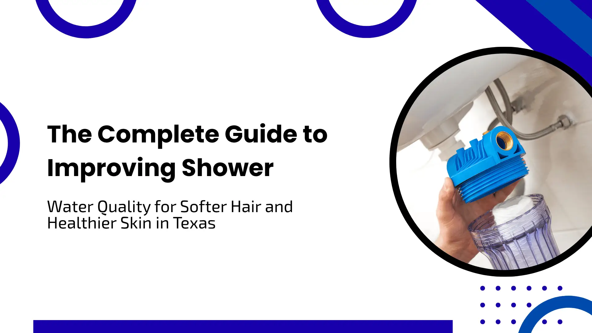 A bright minimalist blog header with a clean white background, framed by dark blue abstract circles and shapes. On the left, crisp black text reads "The Complete Guide to Improving Shower Water Quality for Softer Hair and Healthier Skin in Texas." On the right, a circular photo inlay depicts a person's hands installing or assembling a blue residential water filter cartridge underneath a sink.