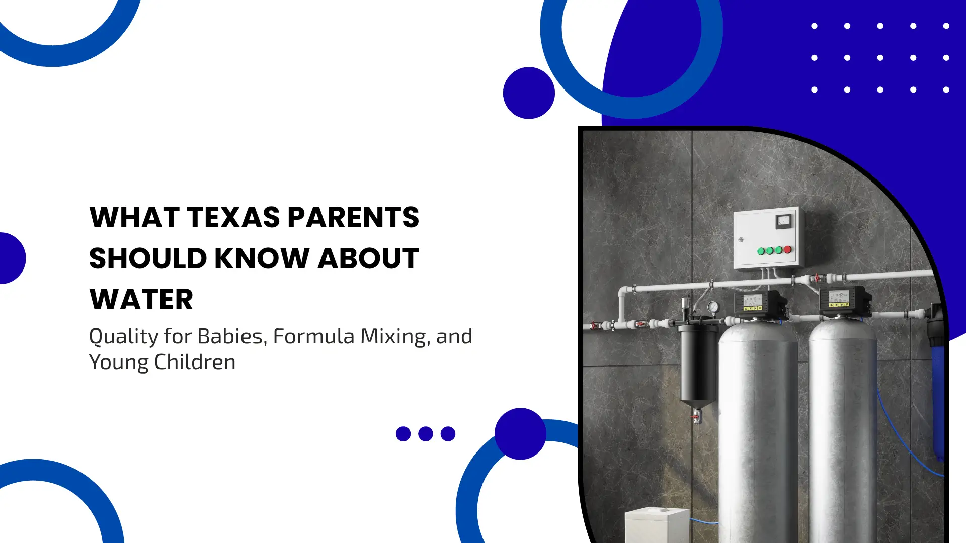 Informative guide banner titled "WHAT TEXAS PARENTS SHOULD KNOW ABOUT WATER Quality for Babies, Formula Mixing, and Young Children". The left side features a clean white background with bold black typography for the title, framed by deep blue abstract circular shapes, solid blue dots, and white dotted grids. The right side of the banner opens into a large, arch-framed photograph showcasing a high-end home water filtration and purification system installed against a modern gray marble wall. The system includes two large, sleek stainless steel pressure tanks with digital display monitors attached to the pipes, an upper white control box with green indicator lights, an inline sediment filter casing, and neatly organized white PVC plumbing lines.