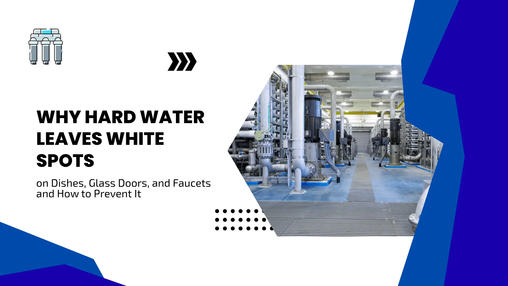 Informative blog banner titled "WHY HARD WATER LEAVES WHITE SPOTS on Dishes, Glass Doors, and Faucets and How to Prevent It". The banner utilizes a professional blue, white, and gray color scheme. In the top left corner, a clean line icon represents a water filtration system. In the center-right, an angular geometric cutout shows a bright, industrial water treatment facility filled with large blue pumps, vertical steel pipes, filtration tanks, and metal grated flooring. Modern black chevron and dot accents frame the clean text areas.