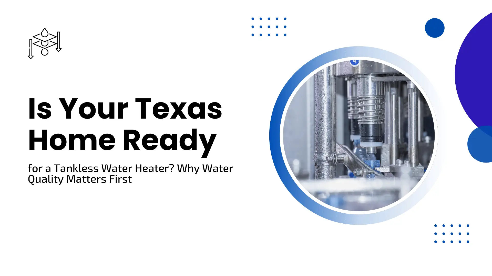 A clean, professional home maintenance banner with a crisp white background, accented by blue circular shapes and dotted patterns. In the upper-left corner sits a simple line icon illustrating a multi-layer water filtration process. The main headline on the left reads "Is Your Texas Home Ready for a Tankless Water Heater? Why Water Quality Matters First." On the right side, a sharp blue-bordered circular frame highlights an industrial close-up of a water bottling line or automated filtration equipment.
