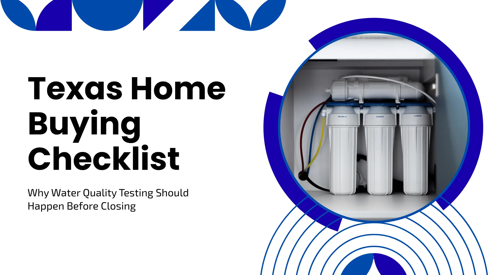 Clean, professional banner with a minimalist white background adorned with bright blue geometric patterns and circular accents. On the left side, bold black typography reads "Texas Home Buying Checklist" followed by the subtext "Why Water Quality Testing Should Happen Before Closing." On the right, a circular frame showcases a white under-sink reverse osmosis water filtration system with three vertical filter canisters and colorful blue, yellow, and red tubing.
